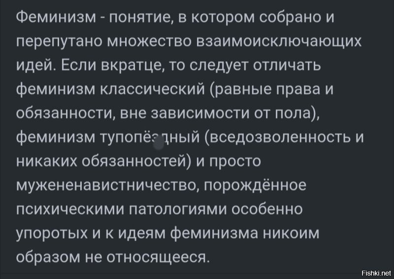 Немного о феминизме.
"Феминизм был прекрасным явлением конца девятнадцатого - начала двадцатого веков. Тогда у женщин было реально намного меньше прав, чем у мужчин и жилось им хуже.

За сто лет все поменялось.

Я очень хочу хоть раз в жизни встретить ярую феминистку и задать ей вопрос - чем, ЧЕМ вы сейчас занимаетесь? Права у вас такие же. И не только юридические. Вам уступают место, угощают коктейлями, перед вами открывают дверь, мужчины в принципе о вас заботятся. Вам не нужно служить в армии. Тебе сложнее построить карьеру? Так не сиди в своей "веселой ферме", а пахай как мужики; женщины и после года в декрете добиваются успехов. Женщины и в космос летают, и врачами работают, и начальниками становятся, и президентами.

Наша разница лишь в социальном назначении - женщины заботятся о доме, мужчины зарабатывают на дом. Так устроено природой и всем развитием цивилизации. Но никто не мешает эти функции совмещать или ими же поменяться. Да, иногда это сложно. Мужчинам тоже сложно, но мы не ноем.

Так чем занимаются феминистки? У меня есть теория. В виду того, что 99% из них - неудовлетворенные личной жизнью стервы, они занимаются тем, что собираются вместе и просто ненавидят мужчин". Из интернета.