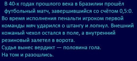 Самый невероятный футбольный матч и счёт в истории
.
Сомнительный заголовок, ибо есть, как минимум, не менее невероятные. 
-
1.
Страны Карибского региона проводят международный футбольный турнир, который называется Кубок Карибского Моря «Шелл» (Shell Caribbean Cup). Так вот, в 1994 году произошёл удивительнейший случай в истории футбола. Многие не верят этому - а всё потому, что трудно в это поверить.

Итак, Группа 1. В группе собрались сборные Барбадос, Гренады и Пуэрто Рико, и только одна команда по регламенту должна выходить из группы в следующий раунд финальной фазы. Команда Гренады в первом туре победила Пуэрто Рико со счетом 2:0, в то время как Барбадос свою встречу с пуэрториканцами проиграл с минимальным счётом 0:1.

Гренада 3 очка разница мячей 2:0
Пуэрто Рико 3 очка разница мячей 1:2
Барбадос 0 очков разница мячей 0:1

Следовательно, к последнему туру в группе Гренада пришла на первом месте, и нужно было не проиграть Барбадосу. Чтобы занять первое место Барбадосу, кровь из носу, нужно было побеждать в очной встрече сборную Гренаду, причём с разницей в 2 мяча. Всё бы ничего, если бы не страннейшее правило турнира, по которому следовало, что золотой гол в добавленное время приравнивался двум голам.

Итак, последний матч группы: Барбадос-Гренада. Забив быстрые два гола, Барбадос повёл в матче со счётом 2:0. Этот счёт, устраивающий барбадосцев, держался вплоть до 83-й минуты. К великому сожалению последних, автогол практически свёл усилия на нет. Счёт стал 2:1. И гренадцы встали у своих ворот, плотно обороняясь от соперника - ведь третий гол в их ворота станет катастрофой.

Видя, что время летит, матч близится к завершению, двое защитников Барбадоса (Сиели и Стаут) обменивающиеся пасами между собой поняли, что их команде не удастся забить гол в оставшиеся минуты, и Сиели поменял ориентацию и умышленно забил гол в свои ворота.

«А чукча не дурак!». Ведь, таким образом, он заработал для своей команды целых 30 минут добавленного времени, в течение которых можно забить один гол - «золотой гол» - который, равный 2 обычным голам, поможет вывести команду на первое место.

Оторопев от такого развития дел, игроки Гренады чуть было не окаменели. Всё стало с ног на голову: теперь гренадцам надо забить гол. Причём РАЗНИЦЫ НЕТ В КАКИЕ ВОРОТА ЗАБИВАТЬ! И они, естественно, выбрали самый лёгкий путь: они побежали забивать гол себе! Комедия только начиналась.

Барбадосцы, как Карпов в свои лучшие времена, просчитали всё наперед. Они бросились к воротам соперника, и …начали защищать ворота Гренады от автогола Гренады. Позади вратаря гренадцев встал защитник Барбадоса Сиели - он олицетворял собой последний рубеж. К великому удовольствию, приколу и уморе собравшейся зрителей, в последние две минуты основного времени плюс четыре минуты добавленного, гренадцы старались забить гол - без разбору - в любые ворота, а барбадосцы - оборонялись как у своих ворот, так и у ворот соперника. Вы только представьте себе.

И Барбадос выстоял! Гренаде не удалось забить гол! Даже в свои ворота!

В добавленное время гениальный план Барбадоса сработал. Игрок Барбадоса Торн забил «золотой гол», который автоматически прекратил игру и сделал счёт 4:2 в пользу Барбадоса. И, по разнице мячей, Барбадос завоевал путёвку в финальную фазу Кубка стран Карибского моря.

На стадионе National Stadium в Бриджтауне стоял хохот и веселье.

2.