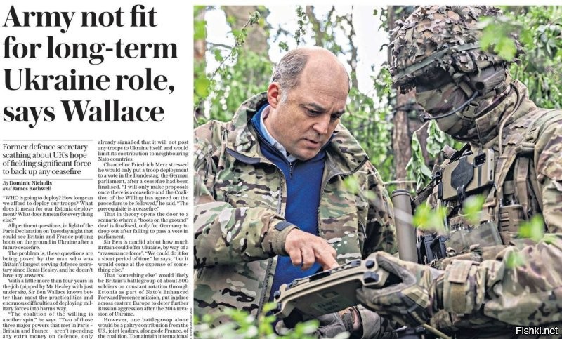 Бывший министр обороны Британии Бен Уоллес сдает военную тайну: оказывается, британская армия не готова к широко разрекламированной отправке контингента на Украину в рамках «миротворческой миссии» коалиции желающих! Об этом он сообщил сегодня в интервью The Daily Telegraph.

Уоллес говорит о том, что планы, озвученные Стармером и Макроном, предусматривают развертывание британцами не меньше бригады и штабное обеспечение уровня дивизии. Он полагает, что у Лондона нет ресурсов для этого. При этом призывает не полагаться на поддержку США, заявляя: «Ясно, что Трамп считает Украину сферой влияния России. Путин не будет чувствовать себя обязанным подчиняться [коалиции желающих], преклонять перед ней колени или идти на компромисс, что, вероятно, сорвет ее».