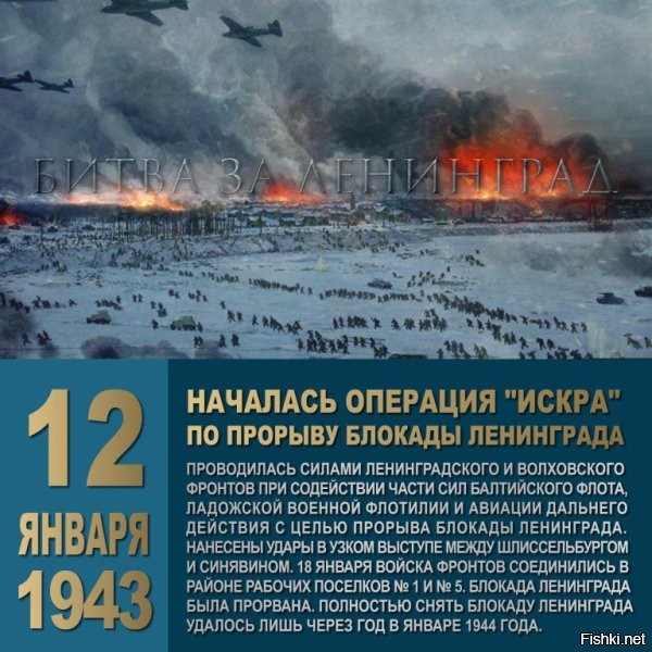 День 12 января в истории России:



12 января 1943 года с целью прорыва блокады Ленинграда началась стратегическая наступательная операция «Искра».



12 января 1943 года начало операции «Искра» по прорыву блокады Ленинграда. После 2-часовой артподготовки (4,5 тыс. орудий и минометов) ударные группировки Ленинградского и Волховского фронтов рванулись навстречу друг другу!

18 января 1943 года блокада Ленинграда была прорвана.

Но только через год, 27 января 1944 года, город был полностью освобожден.
Этот день, 27 января, отмечают как Ленинградский День Победы, зажигают огонь на Ростральных колоннах, вечером прозвучит праздничный салют, пройдут массовые мероприятия.