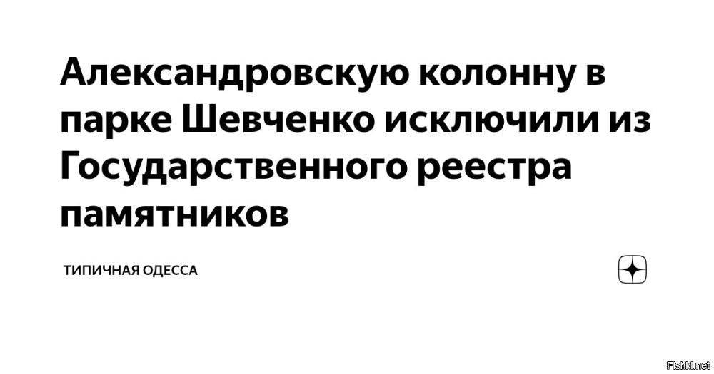 Александровскую колонну в Одессе исключили из Госреестра недвижимых памятников Украины. Об этом сообщили активисты группы «Деколонизация. Украина»



«Отныне у одесской власти больше нет никаких законных отговорок. Демонтаж нужно проводить немедленно»,   говорится в заявлении «деколонизаторов», которое цитирует «Время.ua».
Речь идет о памятнике Александру II, или Александровской колонне, установленному в мае 1891 года на месте, где в 1875 году российского императора принимали городские власти. Там был установлен Царский павильон, где Александр II дал разрешение разбить в этом месте парк его имени и посадил первое дерево.

Памятник является своеобразной копией Александрийского столпа в Санкт-Петербурге и расположен на остатках Андреевского бастиона приграничной крепости Хаджибей, построенной в 1793 1794 годах.
 


Теперь нет юридических препятствий активистам декоммунизации снести Александровскую колонну в Одессе - памятник российского империализма.

Ура! Перемога, радуются украинцы!