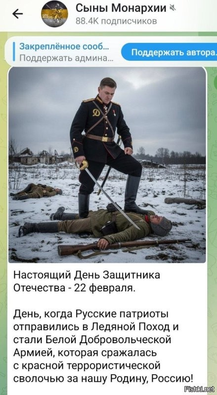 Тут канал "Сыны Монархии" достал из ножен ржавенькую прадедовскую шашечку и заявил, что настоящий день защитника Отечества - 22 февраля, когда Добровольческая армия отправилась в Ледяной поход, чтобы "бить красную террористическую сволочь". 

Ну ребят, ну сколько можно уже? Уже нет великой романовской империи, нет великого Советского Союза, построенного той самой "красной террористической сволочью", которая кроме всего насволочила первый пилотируемый космический полёт, могучую индустрию и победила в самой страшной войне в истории человечества. Напомню вам, что многие сыны белого движения на этой войне лили кровь в одних окопах и танках с этой самой "красной сволочью". Сомневаюсь, что тогда кого-то волновал вопрос, носил ли твой брат по воинской крови погоны во время Гражданской войны.

Кстати, что касается зверств, совершённых во время Гражданской войны, то будьте честны и признайте, что если была "красная террористическая сволочь", то была и "белая террористическая сволочь", не менее террористическая и не менее сволочь. 
Просто потому что гражданская война является сволочным делом по определению. 
Вы её снова хотите? Мечтаете о ней? Прям вот в это время, когда вся Европа слюной истекает глядя на Россию и в штурмы на позиции бандеровцев идут потомки и Первой Конной армии и Добровольческой в одном строю? Вы серьёзно??? 

Выпейте аминазину, черти. Нет уже великой романовской империи, и великого СССР нет. Есть Россия. Которую вы, похоже, снова мечтаете ввергнуть в ад.


З. Ы. Кстати, любителей стравить народ, противопоставляя различные периоды истории России (например, Российская Империя vs СССР и т. п.) еще довольно много. И работают они (вольно или невольно) на раскол народа и страны, ее ослабление, а в конечном итоге, на поражение в той титанической битве добра со злом, которую ведет моя Родина.