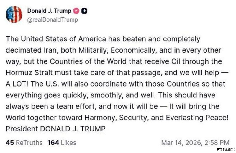 Сегодня г-н Трамп в своей социальной сети заявил о полной победе США над Ираном:

Соединенные Штаты Америки победили и полностью уничтожили Иран, как в военном, экономическом, так и во всех других отношениях, НО страны мира, которые получают нефть через Ормузский пролив, должны позаботиться об этом проходе, и мы поможем   МНОГО! США также будут координировать свои действия с этими странами, чтобы все прошло быстро, гладко и хорошо. Это всегда должно было быть командным усилием, и теперь это будет   это объединит Мир к гармонии, безопасности и вечному миру! Президент Дональд Дж. ТРАМП