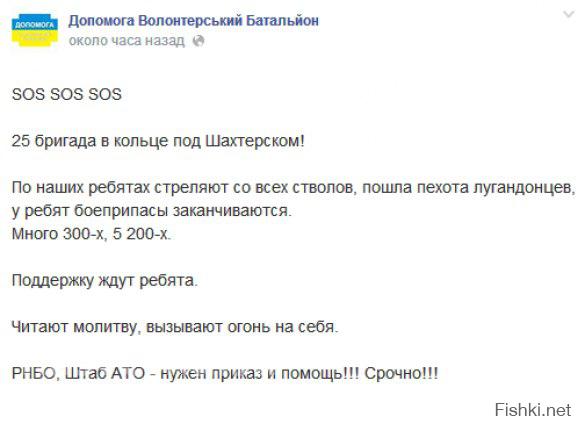 Допомога: SOS, 25-я бригада в кольце под Шахтерском, идет обстрел!

Сегодня, 30 июля, вечером украинский волонтерский батальон Допомога опубликовал паническое сообщение о том, что подразделения 25-й бригады под шахтерском попали в окружение и подвергаются страшному обстрелу:

«SOS SOS SOS

25 бригада в кольце под Шахтерском!

По наших ребятах стреляют со всех стволов, пошла пехота ополченцев, у ребят боеприпасы заканчиваются.

Много 300-х, 5 200-х.

Поддержку ждут ребята.

Читают молитву, вызывают огонь на себя.

РНБО, Штаб АТО — нужен приказ и помощь!!! Срочно!!!