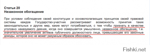 Смешно, ей богу. Как только народ практически пропихнул на рассмотрение инициативу о ратификации 20 статьи ООН, собрав уже более 72 000 подписей (давноооо ратифицированной в развитых странах, а они там не дураки, не зря мэры на великах на работу ездят) наши жулики встрепенулись и подготовили свою "типа аналогичную" инициативу, которая на само деле не будет никогда работать, т.к.:

1. наши органы крайне вяло берутся и расследуют дела с коррупцией против более-менее заметных личностей, даже если дело открывается до суда оно не доходит;
2. суды крайне коррумпированы и зависимы от власти (что скажут, тот приговор и вынесут)
В результате в лучшем случае сядут низшие чины, за смешные взятки.

Аргументы против ратификации 20-й статьи Конвенции ООН просто смешные, а меры прописанные в ней супер эффективные. По ней если чиновник не может объяснить, где он взял деньги на большой дворец и дорогущий автомобиль, то это само по себе является преступлением. Не нужно доказывать, что он брал взятки или получил откаты. Нашли у тебя дом за 20 млн $ при доходе в 1 млн руб в год, будь добр объясни, а не можешь добро пожаловать на нары, и на родственника не запишешь, кому сидеть то охота, останется только оформление на оффшоры, но с этим тоже можно (и нужно) бороться.

Призываю всех не равнодушных проголосовать за ратификацию 20 стать конвекции ООН roi.ru/9376/