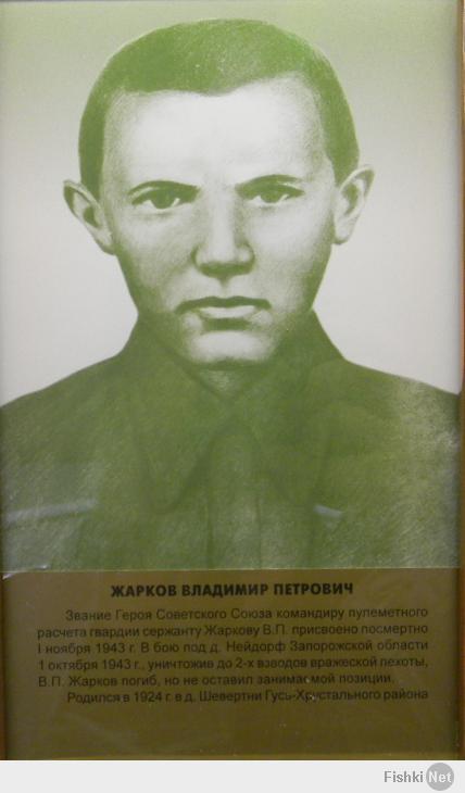 Мой прадед.
Жарков Владимир Петрович – пулеметчик 2-го стрелкового батальона 262-го
гвардейского стрелкового полка 87-й гвардейской стрелковой дивизии 13-го
гвардейского стрелкового корпуса 2-й гвардейской армии Южного фронта,
гвардии красноармеец.
Родился 6 января 1924 года в деревне Шевертни ныне Гусь-Хрустального
района Владимирской области в семье крестьянина. Русский. После школы
работал в колхозе.
В действующей армии – с августа 1942 года. Воевал на Сталинградском и
Южном фронтах.
В ходе Мелитопольской операции 87-я гвардейская стрелковая дивизия
действовала на направлении главного удара, севернее Мелитополя.
Выполняя поставленные боевые задачи, В.П.Жарков метким огнем поражал
огневые точки противника, его выдвигающиеся резервы, чем обеспечил
успешные действия стрелковых подразделений по прорыву вражеской
обороны. 1 октября 1943 года в районе населенного пункта Нейдорф (позднее
хутор Ровный, ныне в составе села Коханое Токмакского района
Запорожской области, Украина) войска противника контратаковали наши
наступающие части. Отражая контратаку немцев, В.П.Жарков уничтожил до
60 солдат и офицеров противника. Будучи тяжело раненным, продолжал
вести огонь. Погиб в этом бою.
Указом Президиума Верховного Совета СССР от 1 ноября 1943 года за
образцовое выполнение боевых заданий командования по прорыву
укрепленной полосы немцев и освобождению города Мелитополь и
проявленные при этом отвагу и геройство гвардии красноармейцу Жаркову
Владимиру Петровичу присвоено звание Героя Советского Союза
посмертно.
Похоронен в братской могиле в селе Коханое Токмакского района
Запорожской области (Украина).
Награжден орденом Ленина (01.11.1943).
Из наградного листа на В.П.Жаркова:
«В боях с немецкими оккупантами тов. Жарков показал храбрость,
мужество и геройство, преданный до конца своей жизни нашей любимой
Родине.
Являясь командиром отделения пульроты, 25.9.43 г. под селом Альтмунталь
и Нейдорф Запорожской области его расчет уничтожил 4 расчета
немецких станковых пулеметов, 2 ручных пулемета, 1 расчет ПТР и два
взвода пехоты противника, тем самым обеспечил продвижение нашей
пехоты.
В бою за деревню Нейдорф 1.10.43 г. огнем своего пулемета отрезал
немецких автоматчиков от танков, из которых истребил 60 человек и
помог отразить две контратаки противника.
В разгаре боя тов. Жаркову осколком мины была оторвана левая нога.

В разгаре боя тов. Жаркову осколком мины была оторвана левая нога.
Превозмогая боль, герой-пулеметчик продолжал косить пехоту фашистов.
После исхода всех патрон тов. Жарков взял от убитого автомат и
продолжал разить врага до тех пор, пока вражеская пуля сразила его
насмерть. Фашисты от губительного огня тов. Жаркова отступили,
оставив на поле боя множество трупов и техники.
Герой-пулеметчик, отважный сын Советского Народа погиб смертью
храбрых.
Тов. Жарков Владимир Петрович достоин посмертного присвоения звания
«ГЕРОЙ СОВЕТСКОГО СОЮЗА».
ИД командира 262 гвардейского стрелкового полка
гвардии капитан Курдюков
25.10.43 г.»