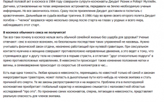 Заниматься сексом в космосе можно, только неудобно из-за невесомости. Поэтому привычные позы подходят не все, при классической миссионерской позе вообще партнёры могут разлететься в разные стороны. Эксперименты такие готовились ещё нашим Королёвым, но после его смерти преемник Грушко свернул эту программу. Официально и НАСА, и европейское агентство отрицают проведение сексуальных экспериментов на орбите Земли.
Однако, наверняка проведение их просто замалчивается. Ещё при активных движениях в невесомости возникает ухудшение самочувствия, аналог морской болезни (Spacesickness), так что от энергичного секса в космосе человеку может быть просто плохо.