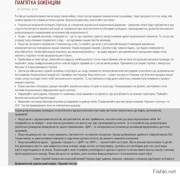 Ещё раз хочу напомник - на Украине фашизма нет. Это подтверждает памятка на официальном сайте "правого сектора"  Рекомендовано к прочтению макаревичем и прочим белоленточникам..
Перевод (обратите внимание на дату размещения):
"Кроме добропорядочных граждан, спасающиеся от московских агрессоров, мы также обращаемся к быдлу, дегенератов, предателей! 
Если вы не являетесь украинским патриотом, местные жители, которые вас принимают, объяснят вам, что ваши убеждения ошибочны. Не надейтесь на милицию - она ​​вам не поможет и не спасет вас от справедливого возмездия. За последний месяц добропорядочные украинские граждане ликвидировали не одного сторонника «ДНР». За антиукраинские разговора до реанимации отправились десятки предателей. 
Если вы диверсант, вас скоро разоблачат, и вы понесете заслуженное наказание. Лучше добровольно сдавайтесь сотрудникам СБУ. Таким образом, в условиях активного сотрудничества со следствием и действенного раскаяния, вы сможете избежать наказания. 
Если вы будущая вдова - жена террориста с «ДНР» или «ЛНР», - запомните следующее. Мы не воюем против женщин и детей. Но узнав о том, чем занимается ваш муж, люди, которые вас будут окружать, сделают все необходимое для того, чтобы ваша жизнь превратилась в ад. Убеждайте своих мужчин в необходимости сдаться и кровью и потом омыть собственный позор и преступления против украинского народа. Если он этого не сделает, рано или поздно ему придется стать жертвой нашего оружия. 
Слава Украине! Смерть московской империи! Украина будет единой, свободной, сильной и соборной от Карпат до Кавказа! 
Добровольческий украинский корпус «Правый сектор».