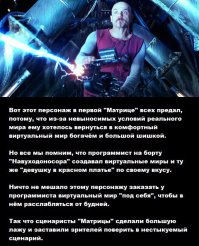 Прислал pwn-st, публикую с его разрешения и от первого лица, хотя он мог бы и сам это сделать... :)

"Однако, я был бы последним кармадрочером если бы тупо передрал сценарий. Но меня не интересуют лайки, единственный практический смысл который в них есть - пост набравший большое количество лайков попадает в горячее и его увидит бОльшее количество людей нежели если он мелькнет на пару часов в "новом" и канет в лету под скроллингом. В остальном килолайки в профиле
 лишь средство потешить свое самолюбие, во что-то реальное их 
конвертировать невозможно. Поэтому сказав А я продолжу и скажу Б, 
добавив от себя "пять копеек". Написать этот пост я решил после 
прочтения этого 
 
поста. В котором автор утверждает, что фанаты трилогии слепы и не видят 
очевидного, почему бы персонажу вместо того чтобы предавать просто не 
замкнуться в своей версии мини-матрицы? А пользователь Only в 
комментариях поставил вопрос ребром, а почему бы машинам вообще не 
превратить людей в овощи? Зачем вся эта суета, если овощи также дают 
тепло? Вот ради того чтобы ответить на это и поделиться своим пониманием
 этой темы и был написан мною этот пост.

Прошло много лет, а эта трилогия продолжает будоражить умы многих. Даже 
при том, что финал извращен и смазан. Даже при том, что первоначальный 
замысел был разрушен и превращен в ничто. Почему? Почему люди вновь и 
вновь возвращаются к этому? Почему если кто-то упоминает Ривза, то туже 
вспоминают и Матрицу? И почему кто-то до сих пор ищет в ней ляпы, 
пытаясь видимо понять, что же было снято не так? Ответ тут может быть 
только один: эта трилогия очень близка к ответу на вопрос, почему люди 
живут именно так а не иначе. Настоящий сценарий, как оно должно было 
быть снято я лично узнал не так давно, когда кто-то тут на фишках 
поделился им в комментах к посту про юбилей Ривза. Но и до этого меня 
мучил другой "ляп" - каким образом Пифия, будучи всего лишь программой, 
могла предсказывать что либо вааще? Ну откуда она могла знать, что Нео, 
даже будучи подключенным к Матрице но физически находясь вне ее примет 
именно такое решение, разобьет вазу, съест печеньку и обязательно 
полезет спасать Морфеуса? С чего это программы обладают даром 
предвидения? Я как программист совершенно точно знаю, программы этого 
лишены напрочь. У них даже воображения нет, не говоря о даре 
предвидения. Настоящий же финал расставляет все по местам: конечно же, 
Пифия знала обо всем только лишь потому, что это был сценарий Матрицы, 
все было заранее спланировано, и она НЕ ПРЕДСКАЗЫВАЛА НИЧЕГО. Она лишь 
ОЗВУЧИВАЛА ОЧЕРЕДНОЙ ХОД СЦЕНАРИЯ. Не более того. Наш "реальный" мир в 
этом плане очень похож. Возьмите ту же Библию - все по сценарию, должно 
закончится Апокалипсисом и Вторым Пришествием. Смотрим на бардак в мире,
 катящийся к третьей мировой - да, так оно и есть, все ровно по 
сценарию! Туда и катится! В этом мире было много предсказателей, которые
 очень неплохо попадали своими предсказаниями. Иначе не было понятия 
пророк и пророчество. Вот откуда они могли знать? И сам собой просится 
вывод, что все что мы видим вокруг, и даже безбрежная вселенная 
наблюдаемая в телескопы, это всего лишь очень совершенный но 
искусственный мир, суть все та же Матрица, но не настолько примитивная 
как в фильме. У "реала" также есть сценарий. У него также вроде бы как 
есть свой Архитектор, который зовется Творцом. И у которого конечно же 
все и безусловно "схвачено" и при любом даже самом непредвиденном 
развитии событий "миру" конечно же ничего не угрожает. Но это тоже ведь 
не "реал", а искусственное нечто, суть та же Матрица? Подсознательно 
смотревшие фильм это чувствуют, это и цепляет. А также этот фильм 
цепляет тем, что ставит перед проблемой: у нас, живущих, нет никакого 
шанса определить, где реальность а где иллюзия. В принципе, никаких 
шансов. И поэтому мы всегда побежденные в этой войне. Хотя мне лично 
кажется, что реальный мир, если он действительно мог бы существовать, в 
нем никто никогда и ничего не смог бы предсказать. И конечно же в нем 
нет Архитектора, решающего за всех какими им быть и как и куда 
развиваться.
Но
 это не все, остался последний маленький штрих. Попробовать понять, а на
 кой мы вааще сдались Тому, Кто создал этот мир? Даже при том что он 
"очень совершенная Матрица"? Действительно, ну почему бы не превратить 
нас в кактусы или нечто без мозгов, или хотя бы ограничить в развитии 
уровнем бабуинов сидящих на ветках? Действительно, ну зачем, мы и так бы
 давали бы тепло и энергию? Зачем "Архитектору" весь этот геморрой когда
 он вполне мог бы обойтись и без него? Или может быть все же дело в том,
 что нужно что-то иное кроме "тепла"? Не просто "электричество"? На этот
 вопрос нет прямого ответа даже в подлинном сценарии. Хотя он имеет и 
наибольшее значение из всего, что было открыто этой трилогией. Я возьму 
на себя дерзость и попробую приоткрыть это. Это простой и в то же время 
невероятно сложный (своей простотой) вопрос, ибо очень трудно осознать 
то, что проще аксиомы. Но я попытаюсь :)

Все попытки ответить на вопрос, а зачем мы им всем понадобились (Творцу,
 Архитектору, еще кому нибудь о ком мы даже не догадываемся) неизбежно 
скатываются к вечному человеческому вопросу о смысле жизни. Так или 
иначе, но этот вопрос задавали себе многие. Но на него не так легко 
ответить, и поэтому кто-то выбросил дурь из головы и живет как жил, а 
кто-то придумал себе устраивающее его объяснение. Например в TOP-е 
ответов будет "смысл жизни в том, чтобы прожить ее с максимальным 
кайфом". ОК. Ну прожил ты жизнь с максимальным кайфом, и умер в конце 
концов. Той же самой смертью, которой умер бомж в подворотне на которого
 ты смотрел свысока скривив нос. Такая перспектива многим не нравится, и
 они успокаивают себя: "смысл в том чтобы продолжить род". ОК. Но кто-то
 сумел это сделать, а кому-то не повезло, допустим убили на войне. 
Выходит он свой смысл не исполнил? А ведь его предки так старались, 
столько труда и лишений вынесли чтобы дать ему жизнь. И потом, целые 
виды вымирают на планете не оставив после себя даже костей, человек 
разумный имеет все шансы пополнить список вымерших, и что тогда? Тогда 
все человечество не исполнит? Но если нас до сих пор терпят, если даже 
Архитектор Матрицы пошел на очень большой головняк создавая матрицу 
внутри матрицы, значит у него на то были веские причины. И мы свое 
предназначение выполняем каждый миг, во сне и наяву, в космосе или под 
водой, оставив потомство или не оставив, добившись вершины успеха либо 
прожив всю жизнь бомжом и алкашом. Всегда, пока мы живы. Кстати об 
алкашах, что для него наибольшее счастье? Иметь вожделенный напиток в 
неограниченном количестве. Или "если бы было море водкой, был бы я 
подводной лодкой", как поется в одной песне. А для чего ему водка без 
ограничений? Чтобы быть все время пьяным. Опять же как в песне, "вечно 
молодой, вечно пьяный". А для чего это, быть вечно молодым и вечно 
пьяным? Молодым понятно, старость не радость, болезни и прочие некайфы. А
 пьяным то зачем быть? Чтобы иметь все время приподнятое, радостное 
настроение. Достичь которого алкоголик может только одним путем, приняв 
дозу алкоголя, у него других способов нет. А если ему электроды в мозг 
вживить и дать ему кнопку, чтобы по нажатию на нее он впадал в состояние
 опьянения? Получится наисчастливейший алкоголик на Земле, ни похмелья 
ни затрат, нажал на кнопку и вот она нирвана. И будет жать все чаще и 
чаще, ровно как те крысы в опыте которым электроды вживили и они жали на
 кнопку пока не истощили нервную систему и не умерли. Но что делает 
алкоголик всю свою жизнь как бы понятно, на то он и алкоголик. А что 
делают обычные, нормальные люди? Практически то же самое. Только менее 
разрушительным для тела путем, потому и живут дольше. Например у вас 
болит зуб, а к стоматологу идти страшно, либо нет денег либо еще какая 
причина. Зуб болит, ноет, не дает покоя ни днем ни ночью. Наверняка 
многим знакомый опыт. Что мы делаем? Таблеточку ему заразе, 
обезболивающую! И о чудо, десять минут и ничего не болит! Но кариес то 
никуда не делся! И зуб, который наш родной и вполне себе живой, он то 
продолжает болеть! Все что мы сделали, это "заткнули ему рот" 
обезболивающим, потому как мы не хотим ВОСПРИНИМАТЬ боль. Нам она не 
нравится. Мы хотим ВОСПРИНИМАТЬ что нить другое, что нам более по вкусу.
 Опьянение, веселость, вкус вкусной пищи, кайф от сэкса и т.д., список 
достаточно длинный вещей, которые воздействуют на наш центр 
удовольствия. Тогда все что мы делаем всю свою жизнь, это бегаем от 
восприятия одних вещей, которые нам не нравятся (если получится) к 
восприятию других(если повезет), которые нам нравятся. Однако наше 
отношение к тому что мы воспринимаем сути не меняет, и в итоге мы всю 
свою жизнь заняты одним и тем же делом, ВОСПРИНИМАЕМ И ОСОЗНАЕМ 
окружающий нас мир. Вернее, если быть точным, воспринимаем и осознаем 
то, что доступно нашему восприятию. По сути, кроме этого, у нас более 
ничего нашего нет. Этим занят человек, он осознает мир по своему. Это же
 делают животные. Они воспринимают мир по своему, но делают ровно то же.
 Как и насекомые. И даже бактерии или вирусы, каким то образом но 
воспринимают и реагируют на окружающую их среду. Настолько, насколько 
это доступно их восприятию. У всех живых существ одно предназначение, не
 выполнить которое они не могут Мы все - ВОСПРИНИМАТЕЛИ. Нет ответа на 
вопрос в чем смысл жизни, потому как вопрос задан некорректно. Но ответ 
на вопрос "в чем предназначение живых существ" очень даже есть...

ОК. Допустим я прав (хотя я уверен что многие не согласятся, это тяжелое
 знание и не лгать себе могут немногие), но какой прок "Архитектору" что
 кто-то там что-то осознает? Ему то какой выхлоп с сего? Для этого надо 
вспомнить один достаточно доказанный факт: перед смертью у человека 
проносится перед глазами вся его жизнь. Очень быстро, но предельно 
детально и в мельчайших подробностях. Об этом даже эпизод есть в фильме 
про ВОВ, когда у сраженного пулей бойца пролетает вся жизнь перед 
глазами прежде чем его тело успевает упасть на землю. Иногда случаются 
сбои, и после этого человек каким-то образом остается жив. Благодаря 
чему мы о явлении и узнали. Тогда простой вывод который можно сделать: 
после того как существо умирает, его осознание и весь опыт жизни отходит
 к Тому, Кто есть причина его жизни. И не важно как Его назвать, у Него 
много имен и они все Его. Каждый миг умирают миллиарды существ... их 
осознание становится его достоянием, как если бы он сам жил их жизни. 
Каждый миг невероятный по объему поток... чтобы понять что это такое, 
достаточно вспомнить что говорят люди о судьбе того или иного человека. 
"Вот этот прожил никчемную жизнь, всю жизнь пробухал и умер бомжом под 
забором". О чем это? О том что человек мало чего видел, мало что 
испытал, и то что он испытал в том мало было ему радости. Интенсивность 
восприятия его была низка. " А вот человек который достиг многого, 
славы, богатства, положения в обществе, много где ездил, много что 
видел..." О чем это? О том что интенсивность восприятия его была высока,
 он испытал очень многое и многое видел. А теперь представьте, на миг, 
что вы сразу проживаете жизнь и миллиардов людей и несметного количества
 зверей, насекомых, птиц, микробов, вирусов... Да и еще вполне можете 
это направлять, развивать, что-то еще с этим делать.... Это 
интенсивность восприятия, которую не сравнить ни с чем, о чем никто из 
нас не может даже и мечтать. Ну а свет, тепло, электричество и т.п., так
 то у Него и без нас есть. Более того, Он же нам сам и и дает ;)"