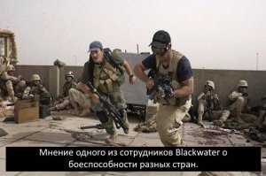 Мнение одного из сотрудников Blackwater («Чёрная вода») — американского охранного предприятия (частная военная компания), основанного в 1997 году Эриком Принсом и Элом Кларком, о боеспособности разных стран.

1. Африканские племена.
С ними воевать даже не интересно. Стреляют беспорядочно, о прицельной стрельбе не знают.Часто шпарят в землю себе под ноги. Привычное дело попасть в своего. Разбегаются в стороны после нескольких жертв или выстрела из танка.
Рейтинг — мясо.

2. Африканские регуляры.
Отличаются от своих диких собратьев только наличием формы и скромными навыками прицельной стрельбы. Боеспособны против дикарей, но столкновение с более умелым противником, даже арабами, приводит их в панику и бегство. Действовать в гармонии с бронетехникой не умеют в принципе.
Рейтинг — мясо в упаковке.

3. Арабы.
Наемники, повстанцы, многие регуляры…Понятия тактики и стратегии для них так же далеки, как прелести Саманты Фокс среднему пи… асу с берегов Сены. Их война — выстреливать в сторону противника ящики патронов, зовя при этом в бар и периодически взрывая себя всем, что попадает род руку. Впрочем, последнее не относится к регулярам, они относительно молчаливы и дисциплинированы, умеют пользоваться гранатами.
Рейтинг — удобная мишень.

4. Американские регуляры.
Сколько фильмов снято о непобедимой американской армии… Есть только одно НО. Янки абсолютно не умеют воевать без артподготовки, танков и авиаударов. Если территория не была выжжена до состояния безлюдной пустыни, солдаты туда не пойдут. А если идут, то назад не возвращаются. Стреляют очень неплохо, отлично скоординированы, но робеют перед любым сопротивлением. После чего становятся лёгкой добычей. Потери переживают тяжело, вплоть до полной потери боеспособности. Трусы.
Рейтинг — кусачие собаки.

5. Американские наемники.
Неплохие бойцы. Умеют действовать как командой, так и в одиночку, прекрасные стрелки. Встречаются отчаянные особи, с которыми справиться порой непросто. Но у них есть очень слабое место — мораль. И отсутствие мотивированности, кроме денег. Трупу деньги не нужны, поэтому большинство из них не лезут туда, где совсем горячо. И всячески избегают первой линии огня.
Псы войны, если оценивать.

6. Азиаты.
С регулярами не сталкивался. Наемники же способны доставить мучительную головную боль любому противнику. Если действуют группой. Что у них в голове, непонятно, но они способны на любое безрассудство. Прекрасно стреляют, часто действуют из засады, в которую противник попадает согласно хитроумному плану. Азиатам наплевать на поддержку техникой, самолетами и снарядами. Им плевать, есть патроны или нет. Главное — наличие собратьев. Но в одиночку они увы, становятся бесполезны.
Рейтинг — армия императора.

7. Кавказцы и афганцы.
Сильные воины. Прекрасные стрелки. Выносливы, храбры.
Умеют действовать группами, в одиночку, мотивированы и коварны. В бою действуют грамотно, умеют в тактику и стратегию. Не пугаются техники и авиаударов, эффективно действуют из засад.
У них есть единственное слабое место — неспособны драться до последнего вдоха, редкий боец способен пожертвовать собой ради общей победы. Если только он не шахид, но это совсем другая история…
Рейтинг — настоящие Бойцы.

8. Русские.
Противодействовать взводу русских наемников — лютый, кровавый пиз… ец. Они дерутся до конца, до последнего патрона, а когда кончаются боеприпасы — пускают в ход все, что есть под руками. Смертельно ранил русского? Не трогай его, скорее всего перед смертью — он зажал собой гранату без чеки. Русские изобретательны, обладают прекрасной интуицией. И… Пох… исты. Самолёт прилетел? По… уй, собьют саперной лопаткой. Танк? По… уй, если не сломаны руки. Бойцы, ни разу не державшие СВД, в критический момент способны попасть из неё на пределе дальности. И по… уй, что это был последний патрон, будут бить врага самой винтовкой. Тактика и стратегия? Запросто! Любым составом, от армии до полуживого калеки, держащего в одиночку роту противника. Русские, даже наемники, не способны отступать. А если отступают — будьте уверены, они просто бегут за патронами.
Рейтинг — Воины.
